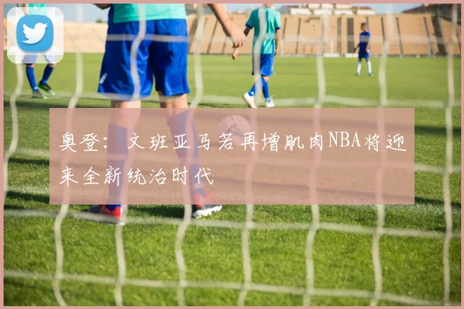 奥登：文班亚马若再增肌肉NBA将迎来全新统治时代