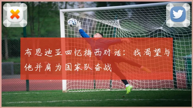 布恩迪亚回忆梅西对话：我渴望与他并肩为国家队奋战