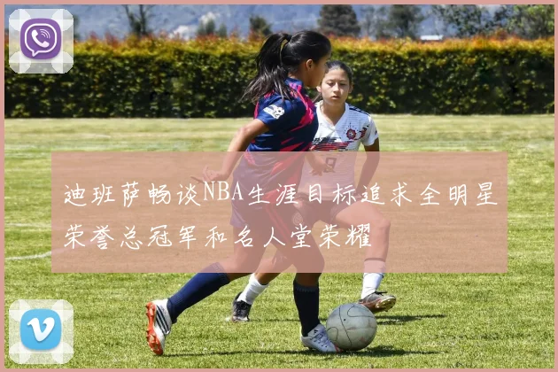 迪班萨畅谈NBA生涯目标追求全明星荣誉总冠军和名人堂荣耀