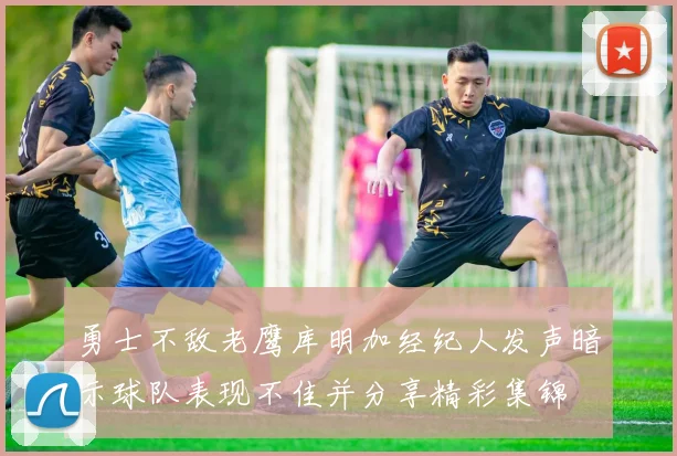 勇士不敌老鹰库明加经纪人发声暗示球队表现不佳并分享精彩集锦
