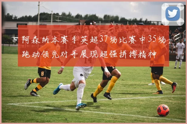阿森纳本赛季英超37场比赛中35场跑动领先对手展现超强拼搏精神