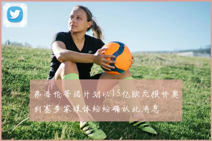 弗洛伦蒂诺计划以15亿欧元报价奥利塞多家媒体纷纷确认此消息