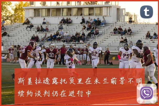 斯基拉透露托莫里在米兰前景不明续约谈判仍在进行中