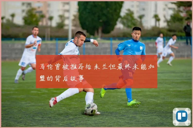 马伦曾被推荐给米兰但最终未能加盟的背后故事