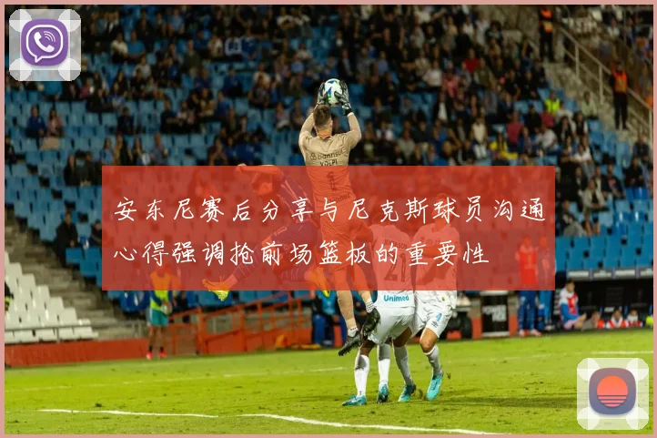 安东尼赛后分享与尼克斯球员沟通心得强调抢前场篮板的重要性