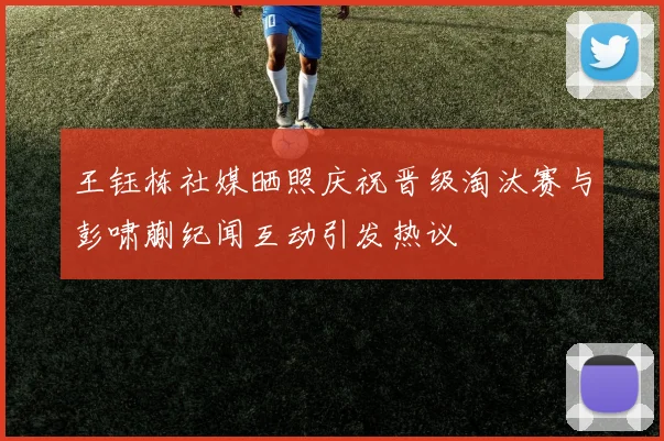 王钰栋社媒晒照庆祝晋级淘汰赛与彭啸蒯纪闻互动引发热议